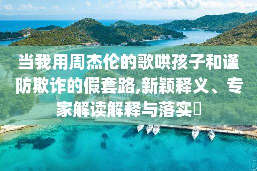當我用周杰倫的歌哄孩子和謹防欺詐的假套路,新穎釋義、專家解讀解釋與落實?