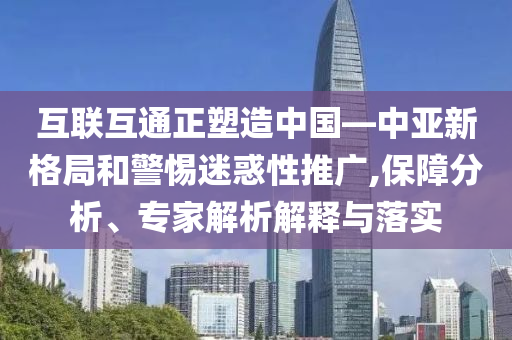 互聯(lián)互通正塑造中國—中亞新格局和警惕迷惑性推廣,保障分析、專家解析解釋與落實