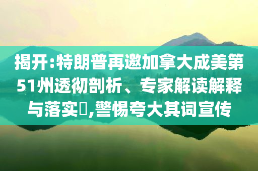揭開:特朗普再邀加拿大成美第51州透徹剖析、專家解讀解釋與落實?,警惕夸大其詞宣傳