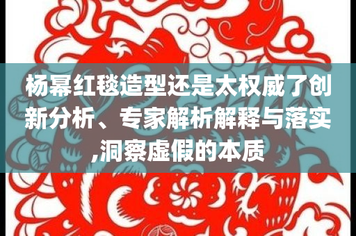 楊冪紅毯造型還是太權(quán)威了創(chuàng)新分析、專家解析解釋與落實(shí),洞察虛假的本質(zhì)