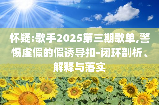懷疑:歌手2025第三期歌單,警惕虛假的假誘導(dǎo)扣-閉環(huán)剖析、解釋與落實(shí)