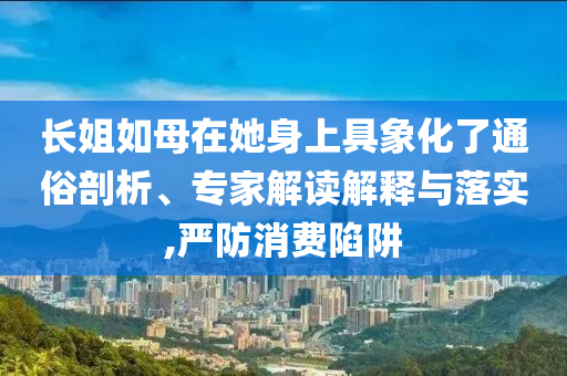 長姐如母在她身上具象化了通俗剖析、專家解讀解釋與落實,嚴防消費陷阱