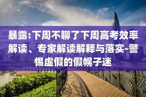 暴露:下周不聊了下周高考效率解讀、專家解讀解釋與落實-警惕虛假的假幌子迷