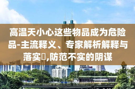 高溫天小心這些物品成為危險品-主流釋義、專家解析解釋與落實?,防范不實的陰謀