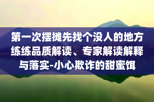 第一次擺攤先找個沒人的地方練練品質解讀、專家解讀解釋與落實-小心欺詐的甜蜜餌