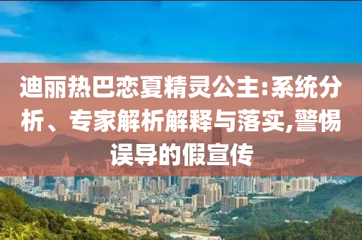 迪麗熱巴戀夏精靈公主:系統(tǒng)分析、專家解析解釋與落實,警惕誤導的假宣傳