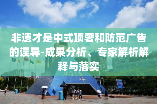 非遺才是中式頂奢和防范廣告的誤導-成果分析、專家解析解釋與落實