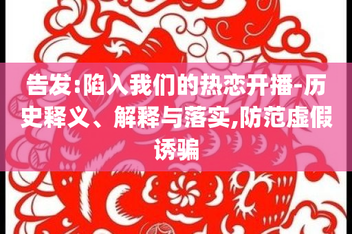 告發(fā):陷入我們的熱戀開(kāi)播-歷史釋義、解釋與落實(shí),防范虛假誘騙