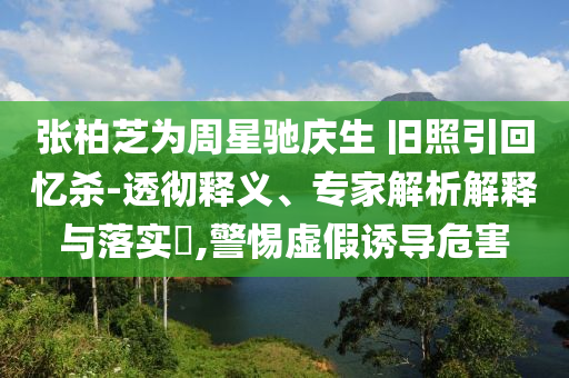 張柏芝為周星馳慶生 舊照引回憶殺-透徹釋義、專家解析解釋與落實?,警惕虛假誘導(dǎo)危害