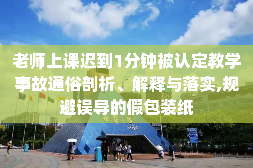老師上課遲到1分鐘被認(rèn)定教學(xué)事故通俗剖析、解釋與落實(shí),規(guī)避誤導(dǎo)的假包裝紙