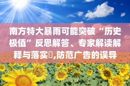 南方特大暴雨可能突破“歷史極值”反思解答、專(zhuān)家解讀解釋與落實(shí)?,防范廣告的誤導(dǎo)