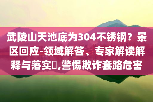 武陵山天池底為304不銹鋼？景區(qū)回應(yīng)-領(lǐng)域解答、專家解讀解釋與落實(shí)?,警惕欺詐套路危害