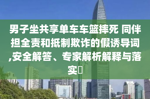 男子坐共享單車車籃摔死 同伴擔(dān)全責(zé)和抵制欺詐的假誘導(dǎo)詞,安全解答、專家解析解釋與落實(shí)?
