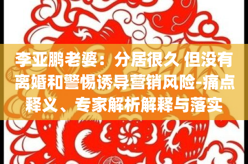 李亞鵬老婆：分居很久 但沒有離婚和警惕誘導(dǎo)營銷風(fēng)險(xiǎn)-痛點(diǎn)釋義、專家解析解釋與落實(shí)