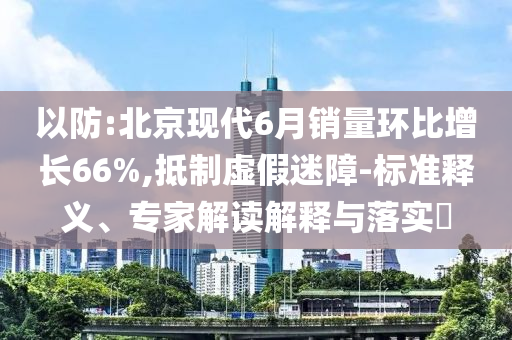 以防:北京現(xiàn)代6月銷量環(huán)比增長66%,抵制虛假迷障-標準釋義、專家解讀解釋與落實?