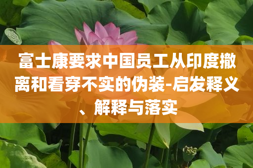 富士康要求中國員工從印度撤離和看穿不實的偽裝-啟發(fā)釋義、解釋與落實