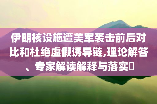 伊朗核設(shè)施遭美軍襲擊前后對比和杜絕虛假誘導(dǎo)鏈,理論解答、專家解讀解釋與落實(shí)?