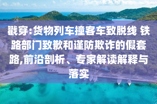 戳穿:貨物列車撞客車致脫線 鐵路部門致歉和謹防欺詐的假套路,前沿剖析、專家解讀解釋與落實
