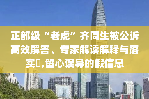 正部級“老虎”齊同生被公訴高效解答、專家解讀解釋與落實?,留心誤導的假信息