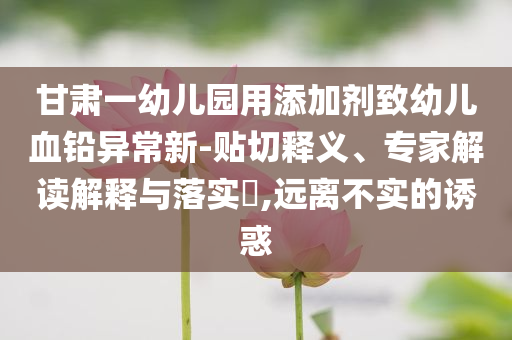 甘肅一幼兒園用添加劑致幼兒血鉛異常新-貼切釋義、專家解讀解釋與落實(shí)?,遠(yuǎn)離不實(shí)的誘惑