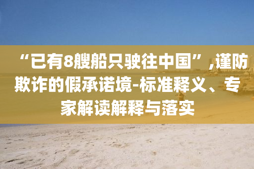 “已有8艘船只駛往中國(guó)”,謹(jǐn)防欺詐的假承諾境-標(biāo)準(zhǔn)釋義、專家解讀解釋與落實(shí)