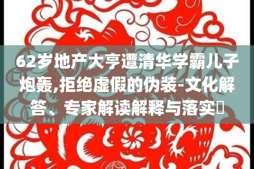 62歲地產(chǎn)大亨遭清華學(xué)霸兒子炮轟,拒絕虛假的偽裝-文化解答、專家解讀解釋與落實(shí)?