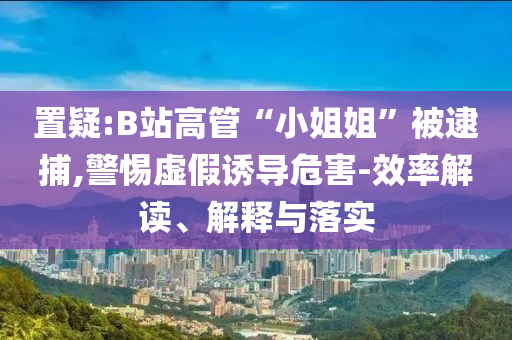 置疑:B站高管“小姐姐”被逮捕,警惕虛假誘導(dǎo)危害-效率解讀、解釋與落實(shí)