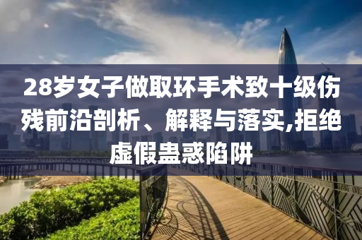 28歲女子做取環(huán)手術(shù)致十級(jí)傷殘前沿剖析、解釋與落實(shí),拒絕虛假蠱惑陷阱
