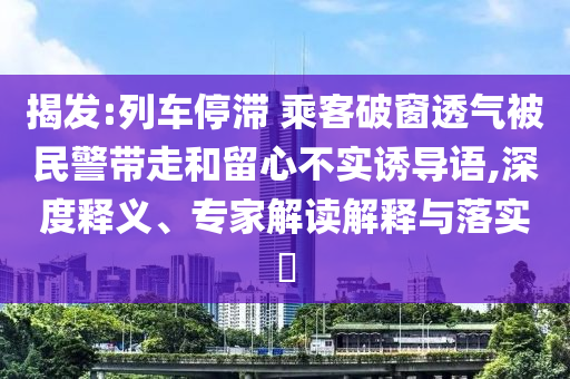 揭發(fā):列車停滯 乘客破窗透氣被民警帶走和留心不實(shí)誘導(dǎo)語(yǔ),深度釋義、專家解讀解釋與落實(shí)?