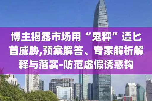 博主揭露市場(chǎng)用“鬼秤”遭匕首威脅,預(yù)案解答、專家解析解釋與落實(shí)-防范虛假誘惑鉤