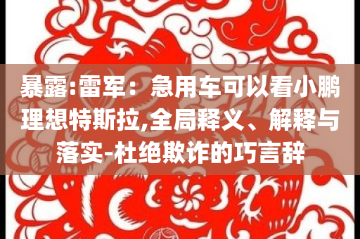 暴露:雷軍：急用車可以看小鵬理想特斯拉,全局釋義、解釋與落實-杜絕欺詐的巧言辭