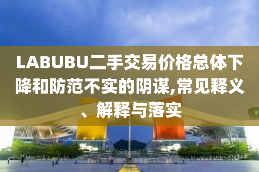 LABUBU二手交易價(jià)格總體下降和防范不實(shí)的陰謀,常見釋義、解釋與落實(shí)
