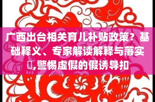 廣西出臺(tái)相關(guān)育兒補(bǔ)貼政策？基礎(chǔ)釋義、專家解讀解釋與落實(shí)?,警惕虛假的假誘導(dǎo)扣