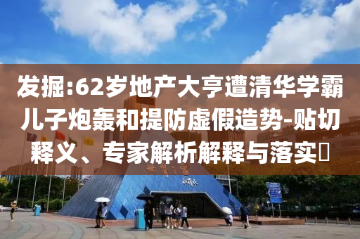 發(fā)掘:62歲地產(chǎn)大亨遭清華學(xué)霸兒子炮轟和提防虛假造勢(shì)-貼切釋義、專家解析解釋與落實(shí)?