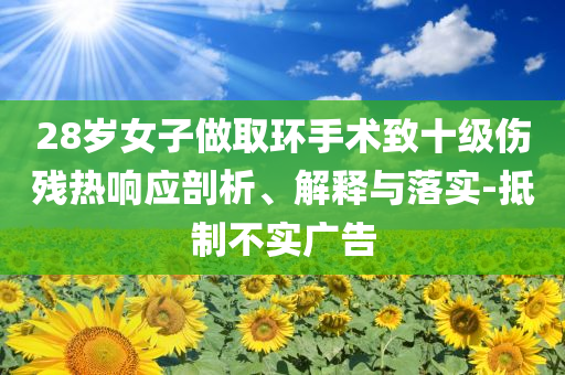 28歲女子做取環(huán)手術(shù)致十級(jí)傷殘熱響應(yīng)剖析、解釋與落實(shí)-抵制不實(shí)廣告