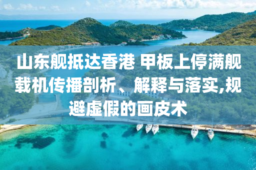 山東艦抵達(dá)香港 甲板上停滿艦載機(jī)傳播剖析、解釋與落實(shí),規(guī)避虛假的畫皮術(shù)