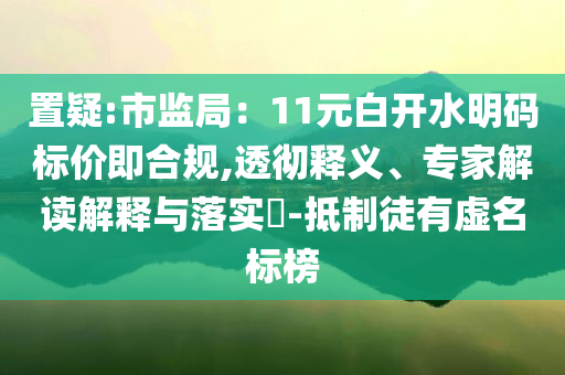 置疑:市監(jiān)局：11元白開水明碼標(biāo)價(jià)即合規(guī),透徹釋義、專家解讀解釋與落實(shí)?-抵制徒有虛名標(biāo)榜