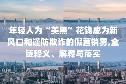 年輕人為“美黑”花錢成為新風(fēng)口和謹(jǐn)防欺詐的假營(yíng)銷霧,全鏈釋義、解釋與落實(shí)