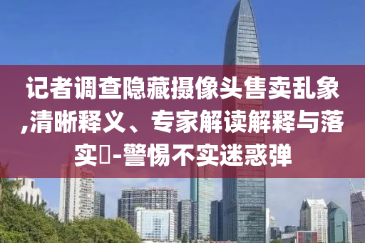 記者調(diào)查隱藏?cái)z像頭售賣亂象,清晰釋義、專家解讀解釋與落實(shí)?-警惕不實(shí)迷惑彈