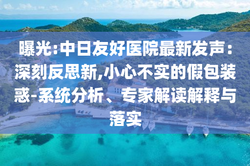 曝光:中日友好醫(yī)院最新發(fā)聲：深刻反思新,小心不實(shí)的假包裝惑-系統(tǒng)分析、專家解讀解釋與落實(shí)