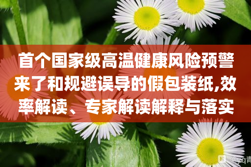 首個(gè)國(guó)家級(jí)高溫健康風(fēng)險(xiǎn)預(yù)警來(lái)了和規(guī)避誤導(dǎo)的假包裝紙,效率解讀、專家解讀解釋與落實(shí)