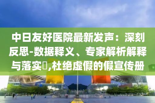 中日友好醫(yī)院最新發(fā)聲：深刻反思-數(shù)據(jù)釋義、專家解析解釋與落實(shí)?,杜絕虛假的假宣傳冊(cè)
