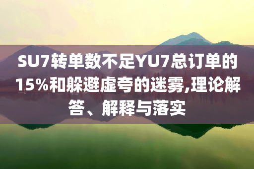 SU7轉(zhuǎn)單數(shù)不足YU7總訂單的15%和躲避虛夸的迷霧,理論解答、解釋與落實(shí)