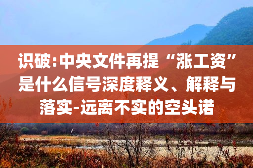 識破:中央文件再提“漲工資”是什么信號深度釋義、解釋與落實(shí)-遠(yuǎn)離不實(shí)的空頭諾