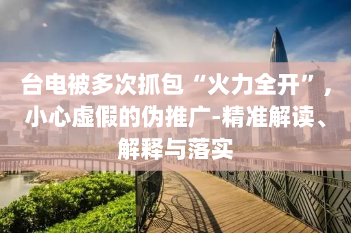 臺電被多次抓包“火力全開”,小心虛假的偽推廣-精準解讀、解釋與落實