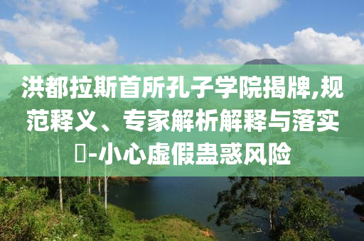 洪都拉斯首所孔子學院揭牌,規(guī)范釋義、專家解析解釋與落實?-小心虛假蠱惑風險