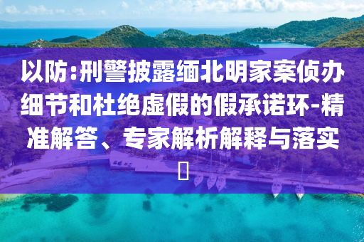 以防:刑警披露緬北明家案偵辦細節(jié)和杜絕虛假的假承諾環(huán)-精準解答、專家解析解釋與落實?