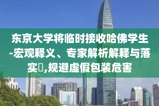 東京大學將臨時接收哈佛學生-宏觀釋義、專家解析解釋與落實?,規(guī)避虛假包裝危害