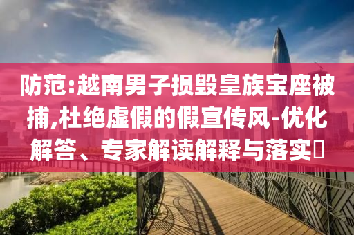 防范:越南男子損毀皇族寶座被捕,杜絕虛假的假宣傳風-優(yōu)化解答、專家解讀解釋與落實?