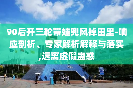 90后開三輪帶娃兜風掉田里-響應剖析、專家解析解釋與落實,遠離虛假蠱惑